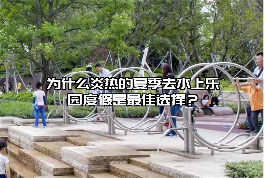 為什么炎熱的夏季去水上樂園度假是最佳選擇？