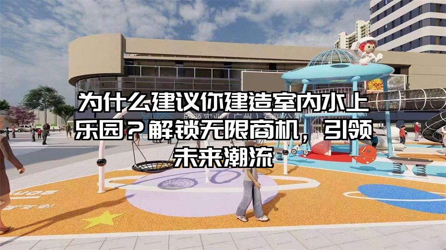 為什么建議你建造室內水上樂園？解鎖無限商機，引領未來潮流