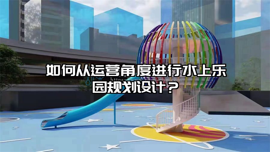 如何從運(yùn)營(yíng)角度進(jìn)行水上樂園規(guī)劃設(shè)計(jì)？