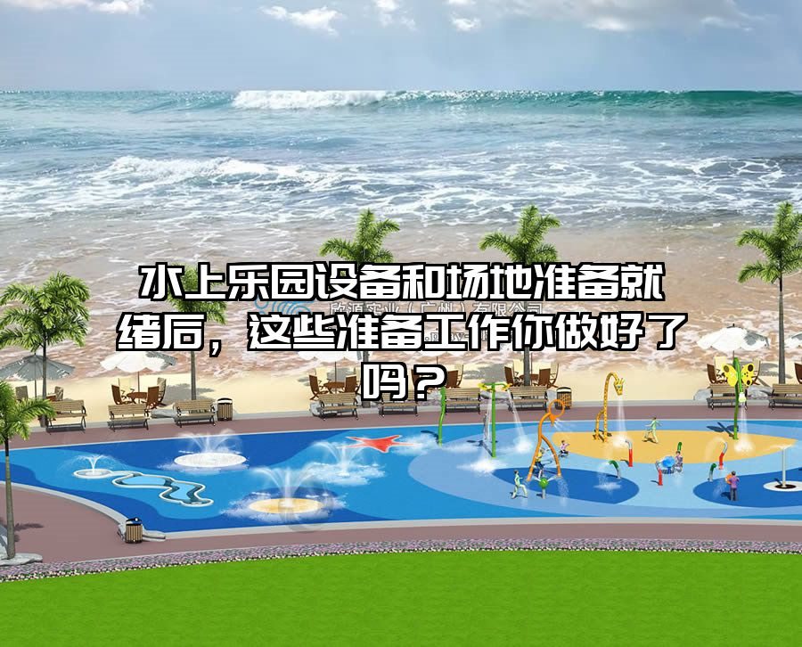水上樂園設備和場地準備就緒后，這些準備工作你做好了嗎？