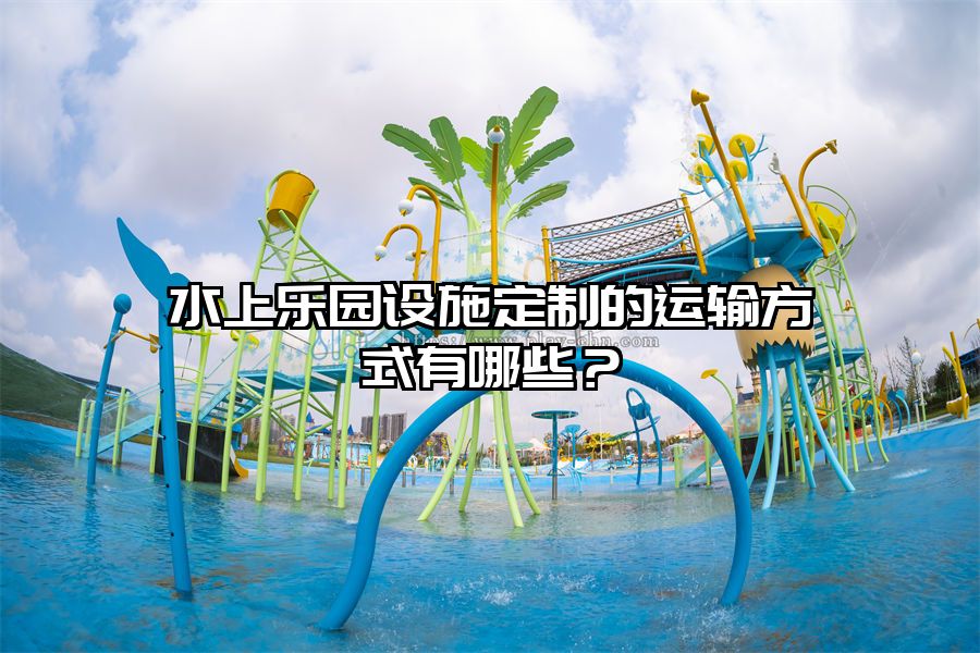 水上樂(lè)園設(shè)施定制的運(yùn)輸方式有哪些？