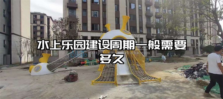 水上樂園建設周期一般需要多久