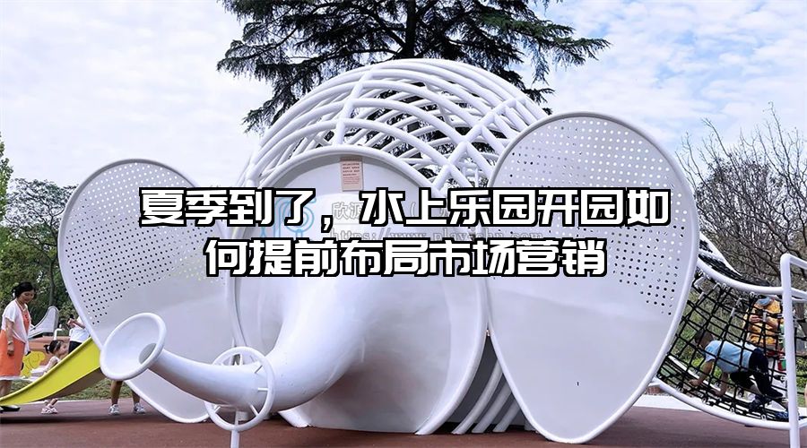 夏季到了，水上樂園開園如何提前布局市場營銷