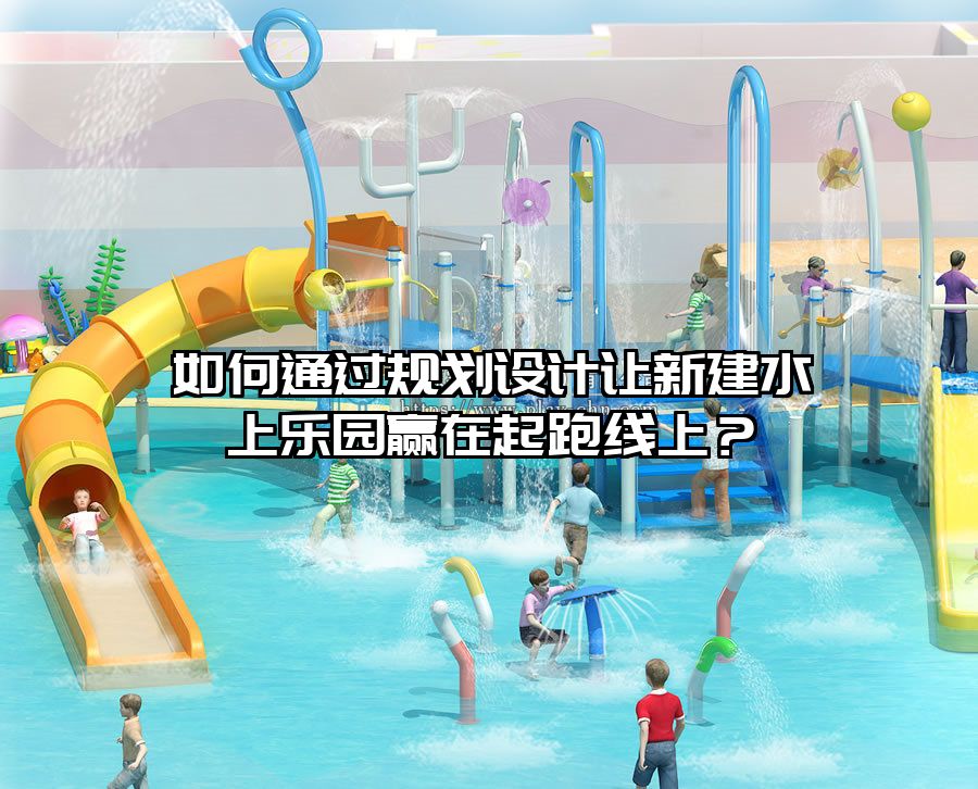 如何通過規劃設計讓新建水上樂園贏在起跑線上？
