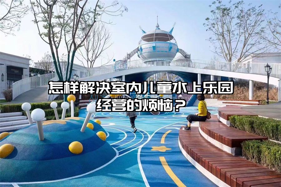 怎樣解決室內兒童水上樂園經營的煩惱？