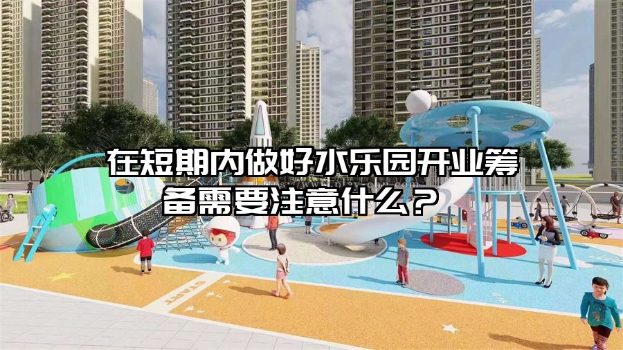 在短期內做好水樂園開業籌備需要注意什么？ 