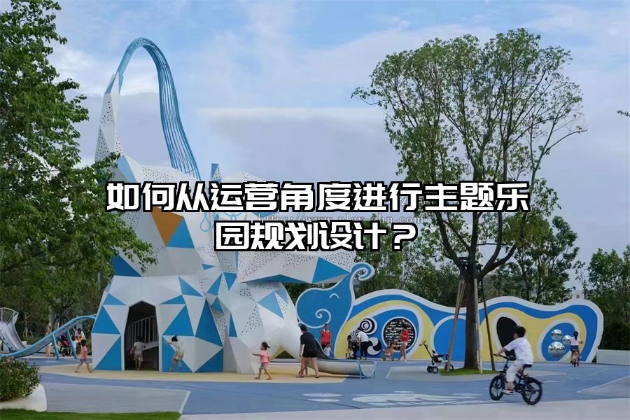 如何從運營角度進行主題樂園規(guī)劃設計？