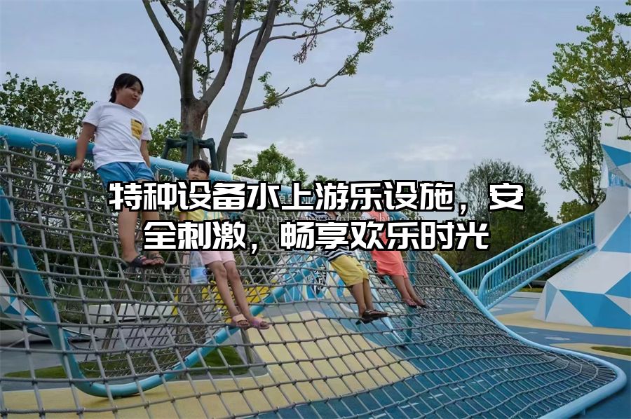 特種設備水上游樂設施，安全刺激，暢享歡樂時光