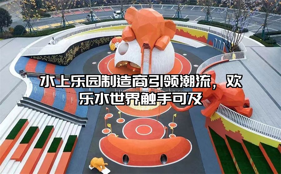 水上樂園制造商引領(lǐng)潮流，歡樂水世界觸手可及
