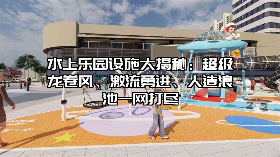 水上樂園設施大揭秘：超級龍卷風、激流勇進、人造浪池一網(wǎng)打盡