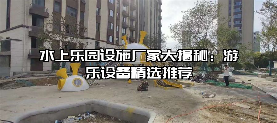 水上樂園設(shè)施廠家大揭秘：游樂設(shè)備精選推薦