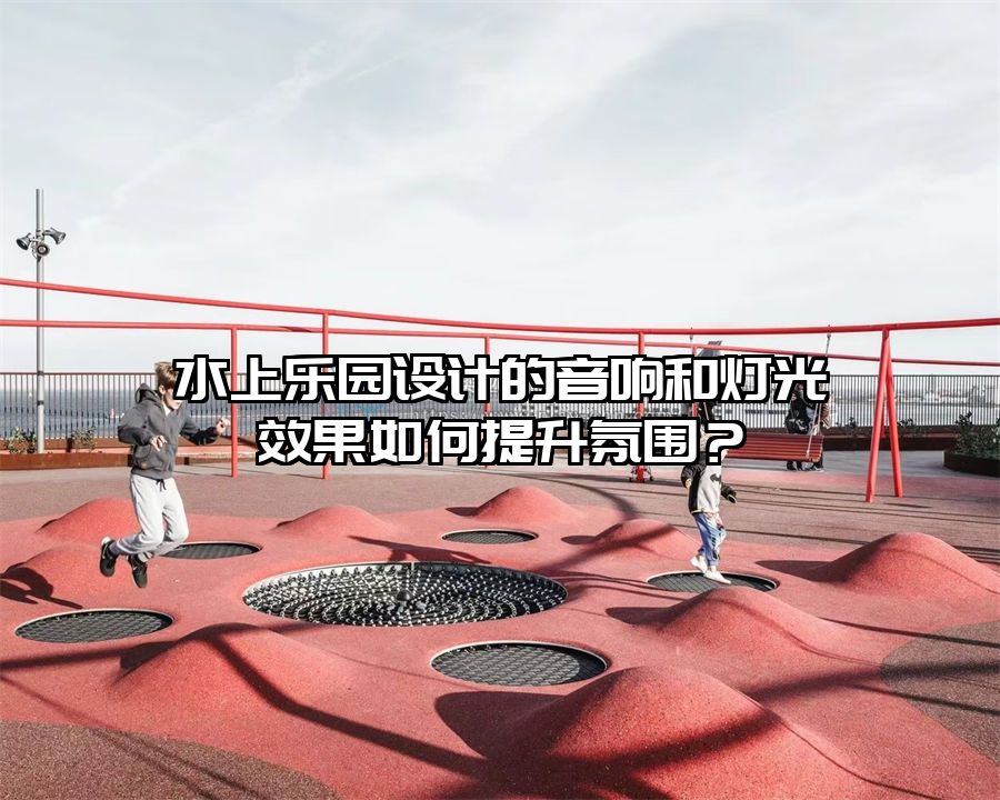 水上樂園設(shè)計的音響和燈光效果如何提升氛圍？