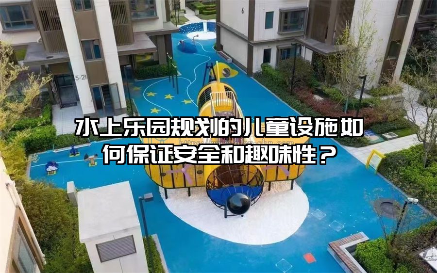 水上樂園規劃的兒童設施如何保證安全和趣味性？