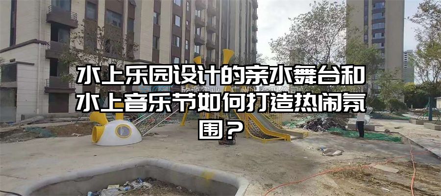 水上樂園設計的親水舞臺和水上音樂節如何打造熱鬧氛圍？