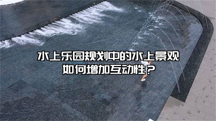 水上樂園規(guī)劃中的水上景觀如何增加互動性？