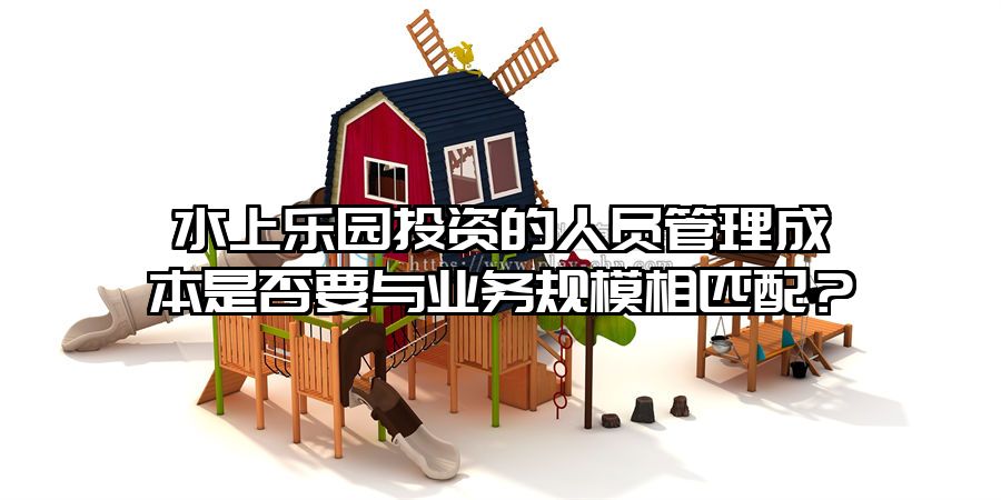 水上樂園投資的人員管理成本是否要與業(yè)務(wù)規(guī)模相匹配？
