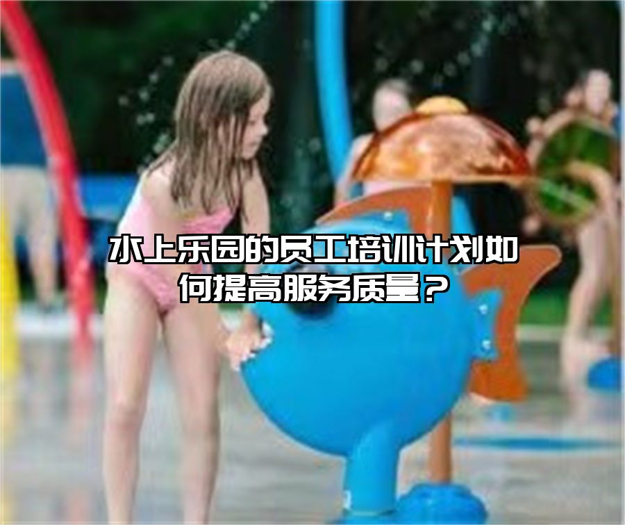 水上樂園的員工培訓(xùn)計(jì)劃如何提高服務(wù)質(zhì)量？