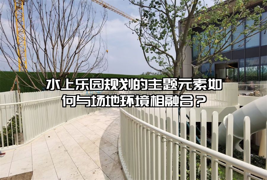 水上樂園規劃的主題元素如何與場地環境相融合？
